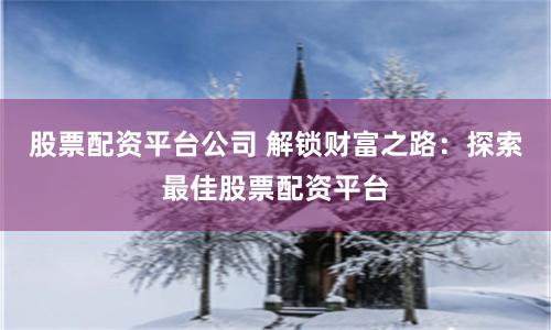 股票配资平台公司 解锁财富之路：探索最佳股票配资平台