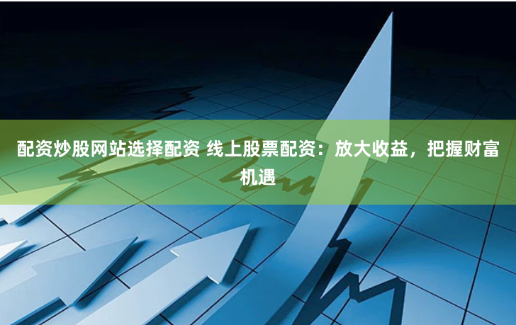 配资炒股网站选择配资 线上股票配资：放大收益，把握财富机遇