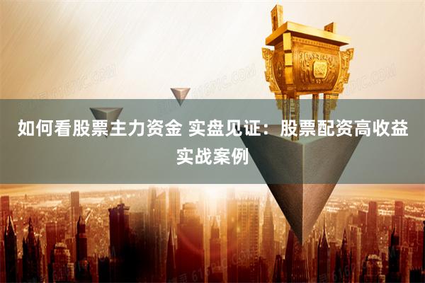 如何看股票主力资金 实盘见证：股票配资高收益实战案例