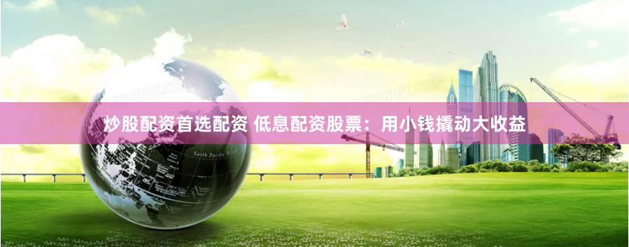 炒股配资首选配资 低息配资股票：用小钱撬动大收益