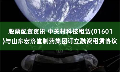 股票配资资讯 中关村科技租赁(01601)与山东宏济堂制药集团订立融资租赁协议