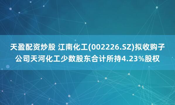 天盈配资炒股 江南化工(002226.SZ)拟收购子公司天河化工少数股东合计所持4.23%股权