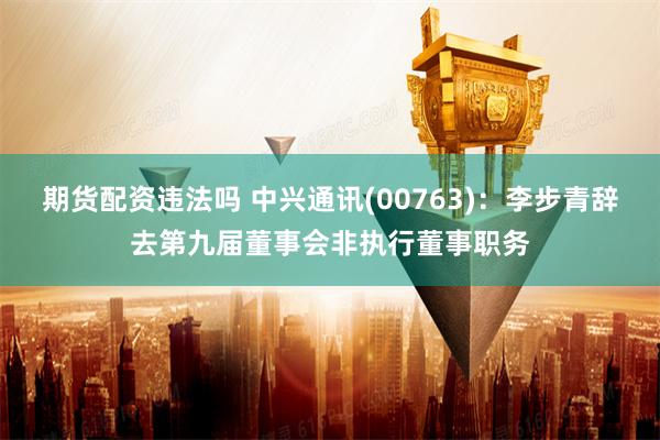期货配资违法吗 中兴通讯(00763):李步青辞去第九届董事会非执行董事职务