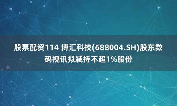 股票配资114 博汇科技(688004.SH)股东数码视讯拟减持不超1%股份