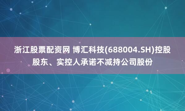 浙江股票配资网 博汇科技(688004.SH)控股股东、实控人承诺不减持公司股份