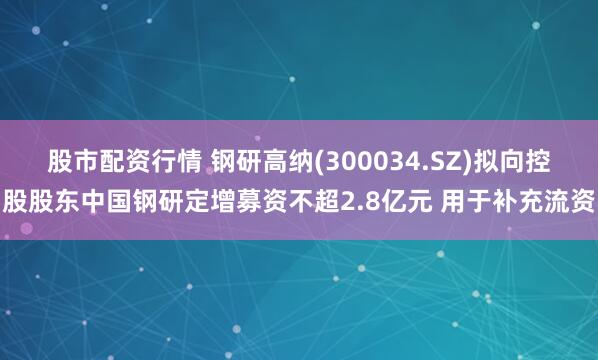 股市配资行情 钢研高纳(300034.SZ)拟向控股股东中国钢研定增募资不超2.8亿元 用于补充流资