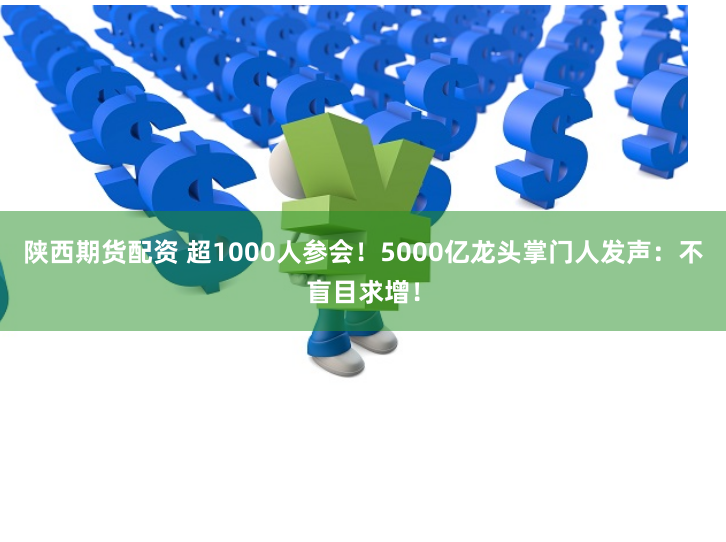 陕西期货配资 超1000人参会！5000亿龙头掌门人发声：不盲目求增！