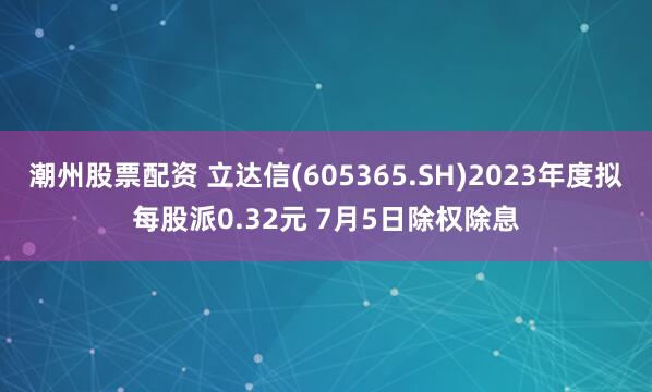 潮州股票配资 立达信(605365.SH)2023年度拟每股派0.32元 7月5日除权除息